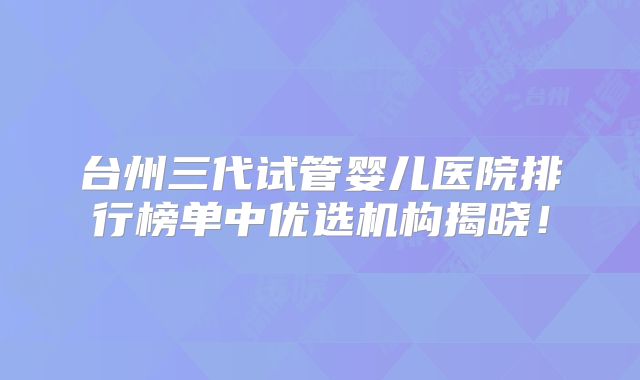 台州三代试管婴儿医院排行榜单中优选机构揭晓！