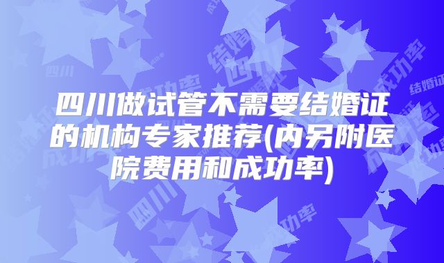 四川做试管不需要结婚证的机构专家推荐(内另附医院费用和成功率)