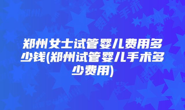 郑州女士试管婴儿费用多少钱(郑州试管婴儿手术多少费用)
