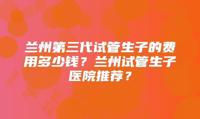 兰州第三代试管生子的费用多少钱?兰州试管生子医院推荐?