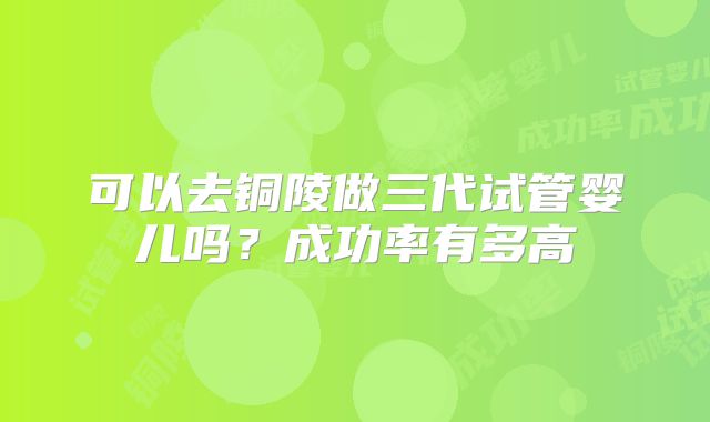 可以去铜陵做三代试管婴儿吗？成功率有多高