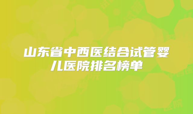 山东省中西医结合试管婴儿医院排名榜单