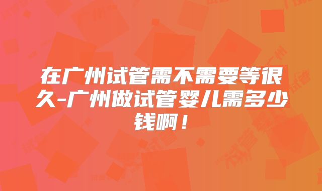 在广州试管需不需要等很久-广州做试管婴儿需多少钱啊！