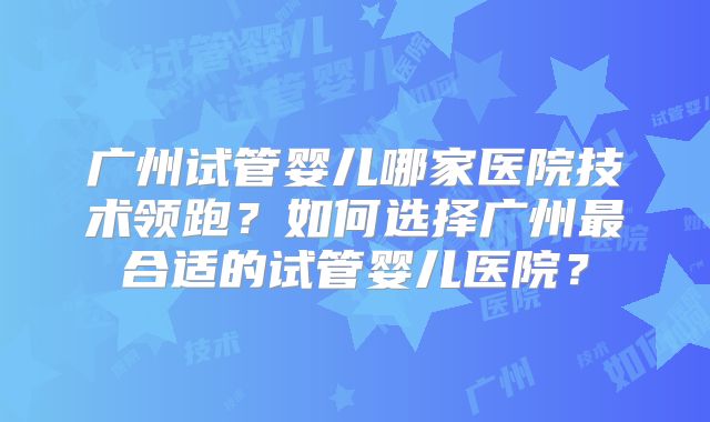 广州试管婴儿哪家医院技术领跑？如何选择广州最合适的试管婴儿医院？