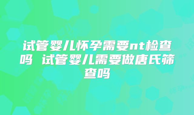 试管婴儿怀孕需要nt检查吗 试管婴儿需要做唐氏筛查吗