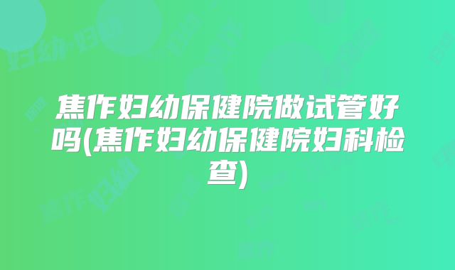 焦作妇幼保健院做试管好吗(焦作妇幼保健院妇科检查)