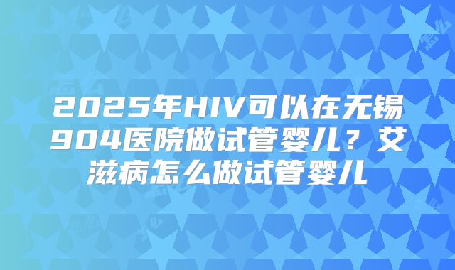 2025年HIV可以在无锡904医院做试管婴儿?艾滋病怎么做试管婴儿