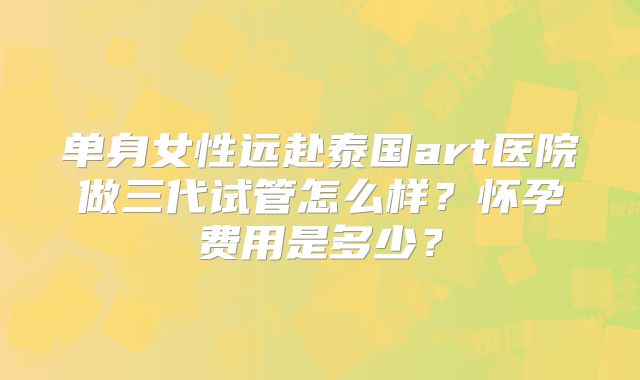 单身女性远赴泰国art医院做三代试管怎么样？怀孕费用是多少？