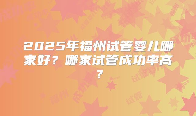 2025年福州试管婴儿哪家好？哪家试管成功率高？
