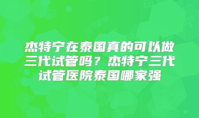 杰特宁在泰国真的可以做三代试管吗？杰特宁三代试管医院泰国哪家强