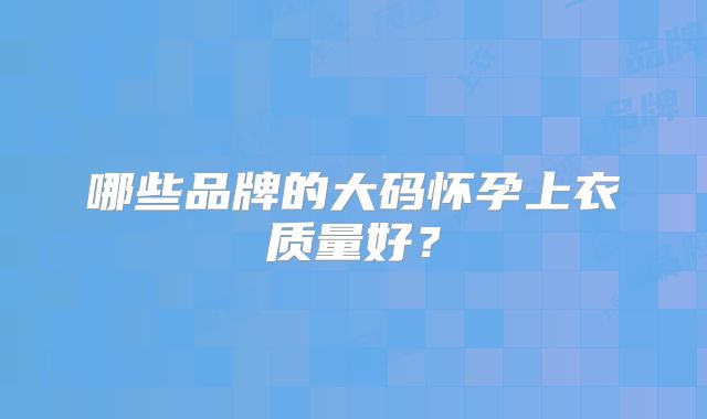 哪些品牌的大码怀孕上衣质量好？