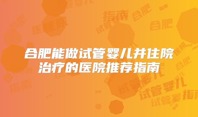 合肥能做试管婴儿并住院治疗的医院推荐指南