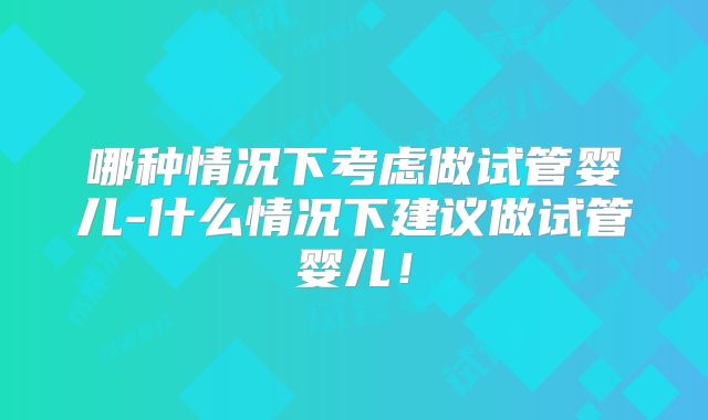 哪种情况下考虑做试管婴儿-什么情况下建议做试管婴儿！
