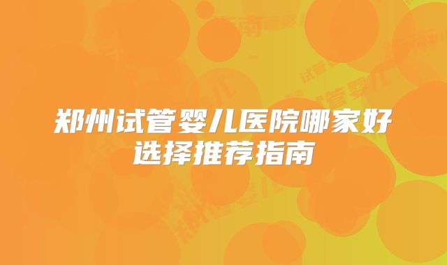 郑州试管婴儿医院哪家好选择推荐指南