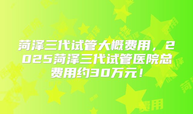 菏泽三代试管大概费用，2025菏泽三代试管医院总费用约30万元！