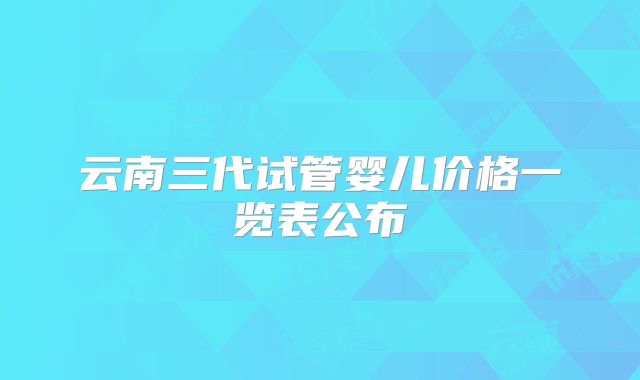 云南三代试管婴儿价格一览表公布