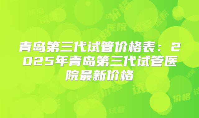 青岛第三代试管价格表：2025年青岛第三代试管医院最新价格