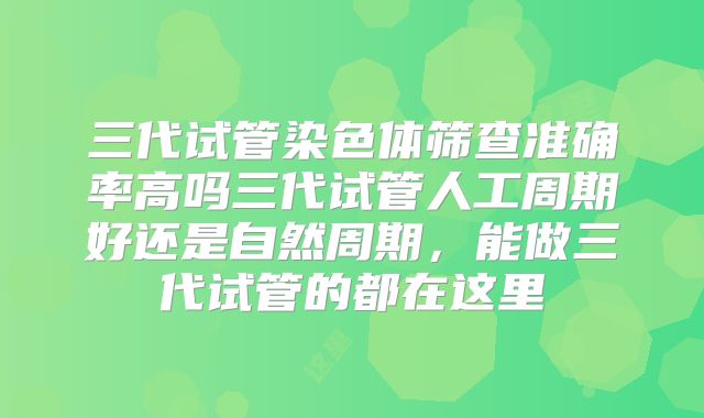 三代试管染色体筛查准确率高吗三代试管人工周期好还是自然周期,能做三代试管的都在这里