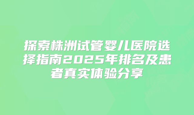 探索株洲试管婴儿医院选择指南2025年排名及患者真实体验分享