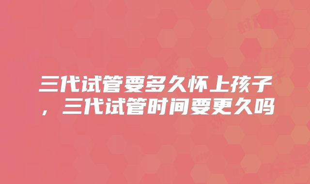 三代试管要多久怀上孩子，三代试管时间要更久吗