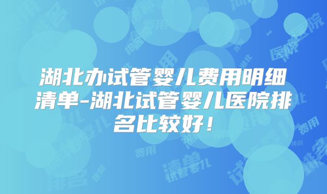 湖北办试管婴儿费用明细清单-湖北试管婴儿医院排名比较好！