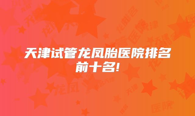 天津试管龙凤胎医院排名前十名!