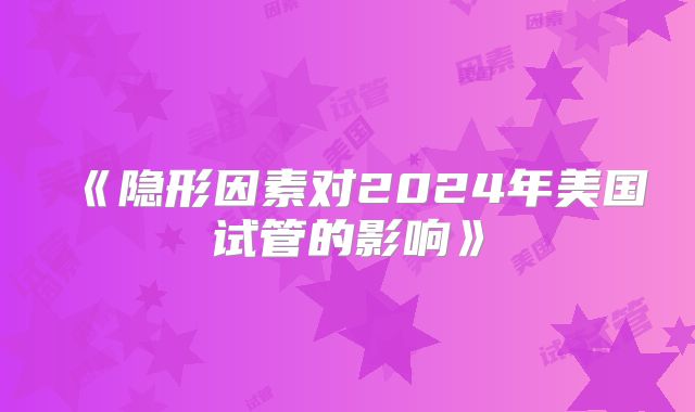 《隐形因素对2024年美国试管的影响》