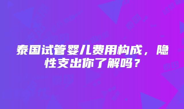 泰国试管婴儿费用构成，隐性支出你了解吗？