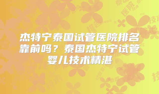 杰特宁泰国试管医院排名靠前吗?泰国杰特宁试管婴儿技术精湛