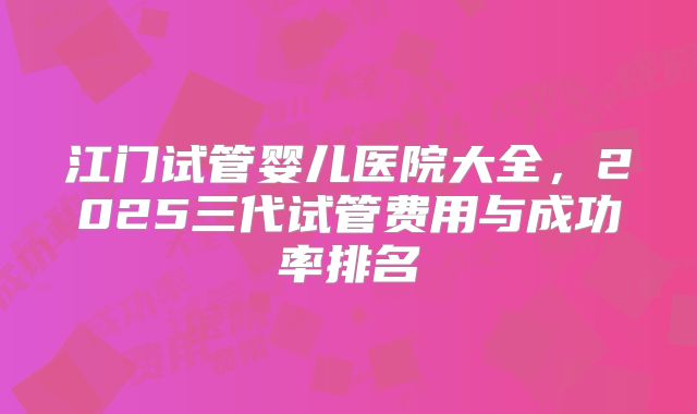 江门试管婴儿医院大全，2025三代试管费用与成功率排名