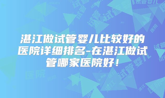 湛江做试管婴儿比较好的医院详细排名-在湛江做试管哪家医院好！