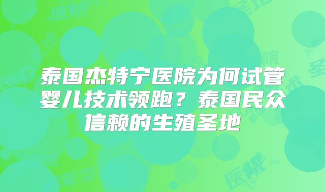 泰国杰特宁医院为何试管婴儿技术领跑？泰国民众信赖的生殖圣地