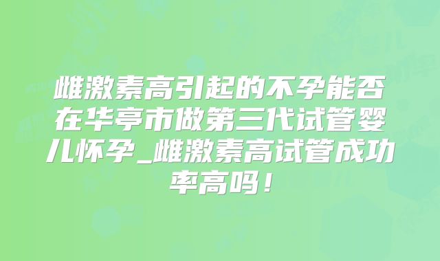 雌激素高引起的不孕能否在华亭市做第三代试管婴儿怀孕_雌激素高试管成功率高吗！