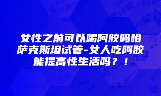 女性之前可以喝阿胶吗哈萨克斯坦试管-女人吃阿胶能提高性生活吗？！