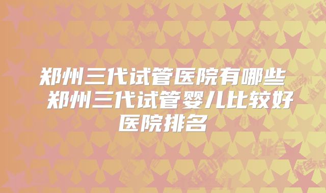 郑州三代试管医院有哪些 郑州三代试管婴儿比较好医院排名