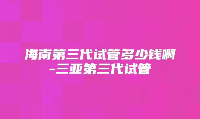 海南第三代试管多少钱啊-三亚第三代试管