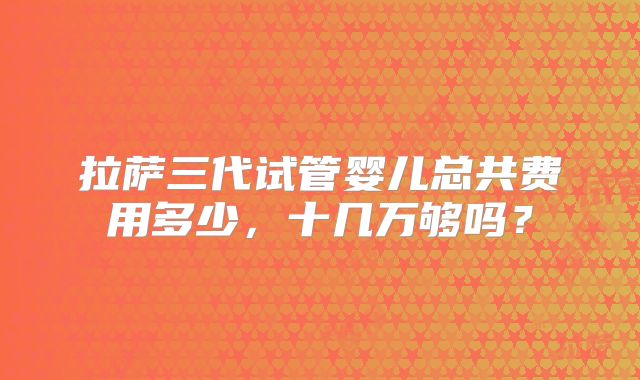 拉萨三代试管婴儿总共费用多少，十几万够吗？