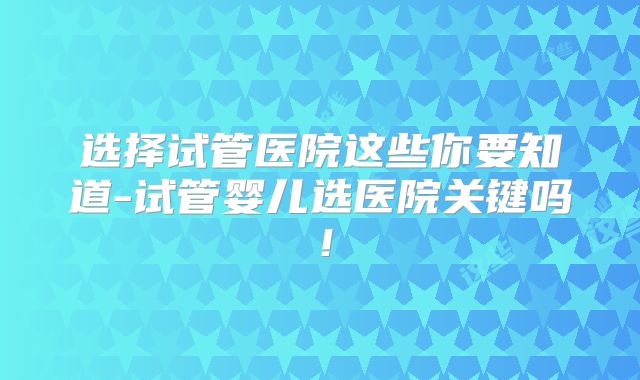 选择试管医院这些你要知道-试管婴儿选医院关键吗！