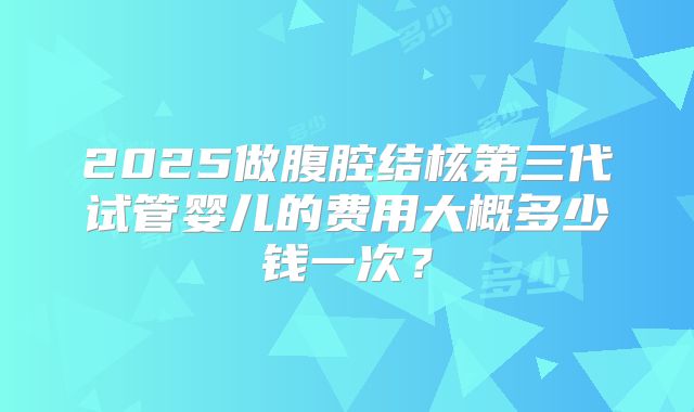 2025做腹腔结核第三代试管婴儿的费用大概多少钱一次？