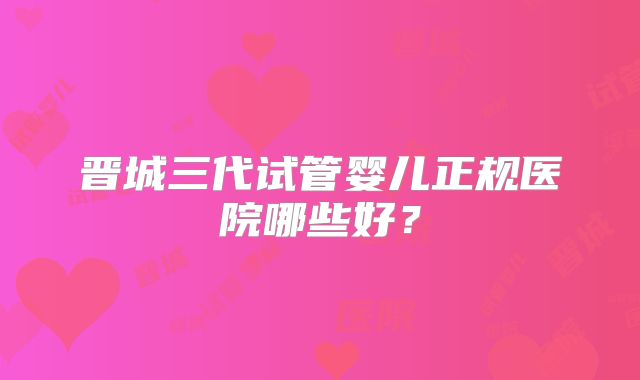 晋城三代试管婴儿正规医院哪些好？