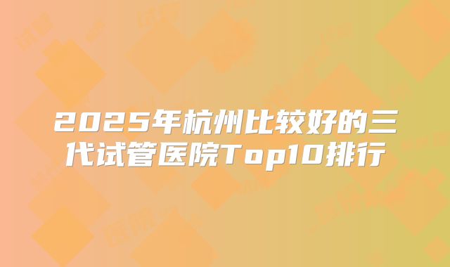 2025年杭州比较好的三代试管医院Top10排行