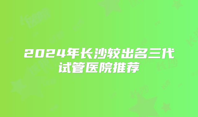 2024年长沙较出名三代试管医院推荐