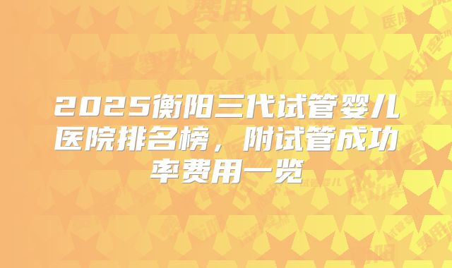 2025衡阳三代试管婴儿医院排名榜，附试管成功率费用一览