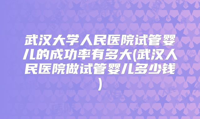 武汉大学人民医院试管婴儿的成功率有多大(武汉人民医院做试管婴儿多少钱)