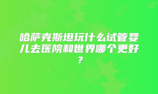 哈萨克斯坦玩什么试管婴儿去医院和世界哪个更好？