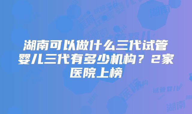 湖南可以做什么三代试管婴儿三代有多少机构？2家医院上榜