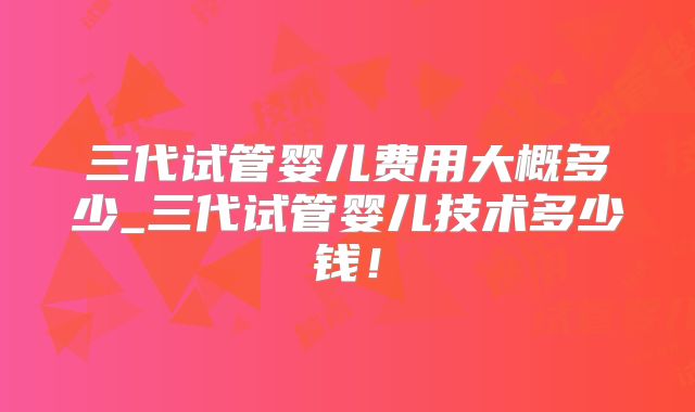 三代试管婴儿费用大概多少_三代试管婴儿技术多少钱！