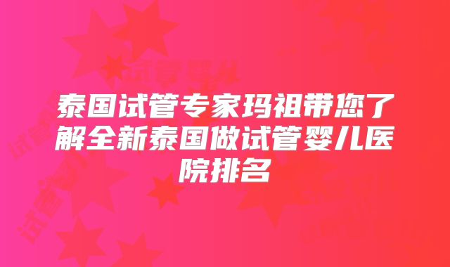 泰国试管专家玛祖带您了解全新泰国做试管婴儿医院排名