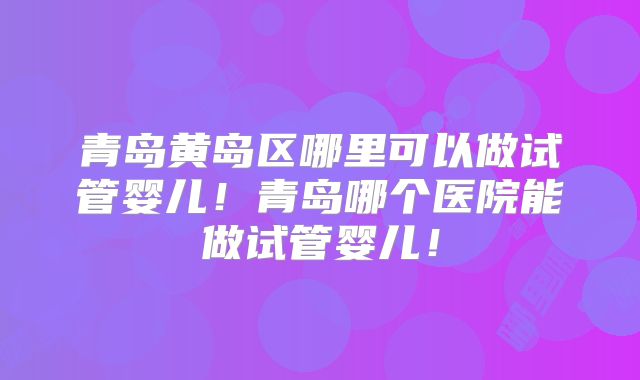 青岛黄岛区哪里可以做试管婴儿！青岛哪个医院能做试管婴儿！