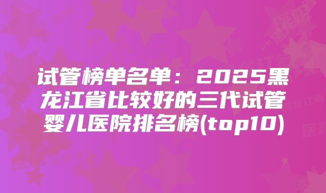 试管榜单名单：2025黑龙江省比较好的三代试管婴儿医院排名榜(top10)